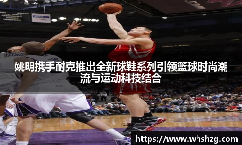 姚明携手耐克推出全新球鞋系列引领篮球时尚潮流与运动科技结合