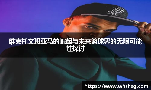 维克托文班亚马的崛起与未来篮球界的无限可能性探讨