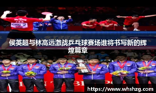 侯英超与林高远激战乒乓球赛场谁将书写新的辉煌篇章