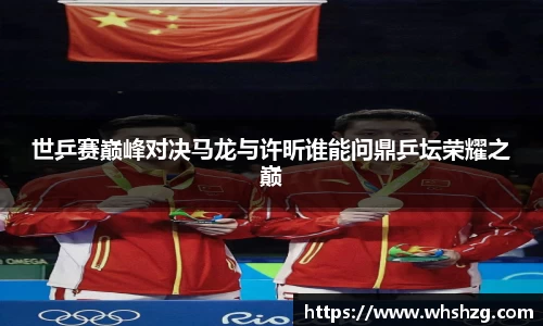 世乒赛巅峰对决马龙与许昕谁能问鼎乒坛荣耀之巅